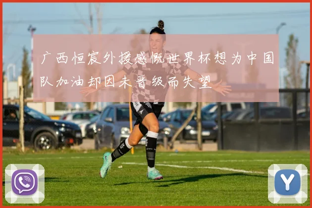 广西恒宸外援感慨世界杯想为中国队加油却因未晋级而失望