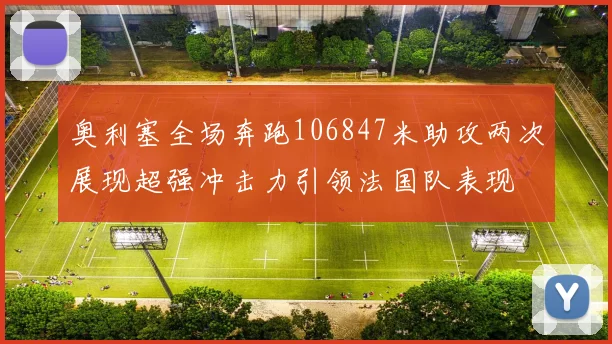 奥利塞全场奔跑106847米助攻两次展现超强冲击力引领法国队表现