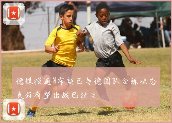 德媒报道N布朗已与德国队合练状态良好有望出战巴拉圭