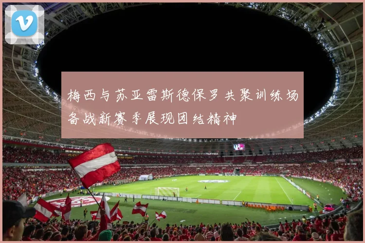 梅西与苏亚雷斯德保罗共聚训练场备战新赛季展现团结精神