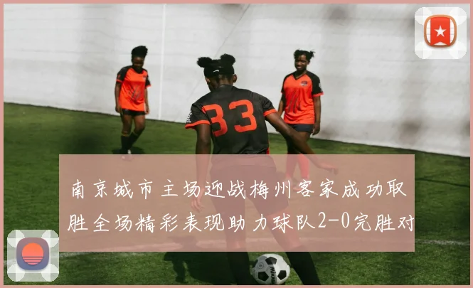 南京城市主场迎战梅州客家成功取胜全场精彩表现助力球队2-0完胜对手