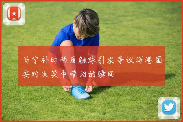 马宁补时两度触球引发争议海港国安对决笑中带泪的瞬间