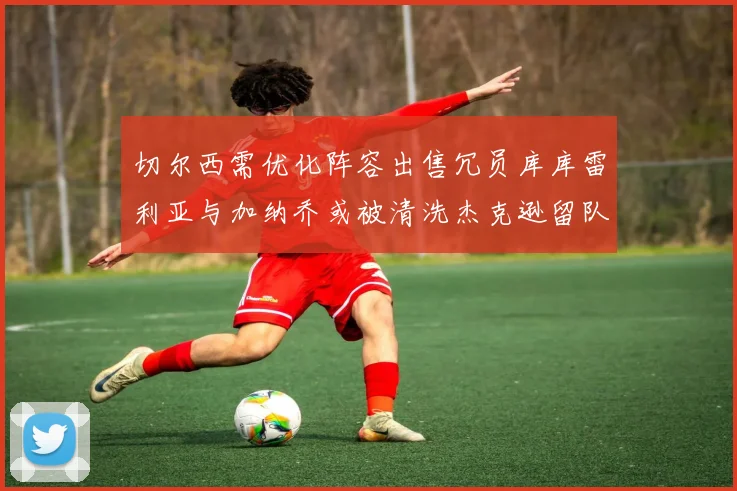 切尔西需优化阵容出售冗员库库雷利亚与加纳乔或被清洗杰克逊留队