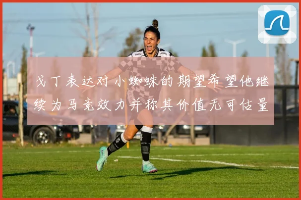 戈丁表达对小蜘蛛的期望希望他继续为马竞效力并称其价值无可估量