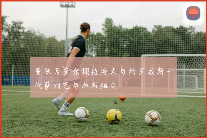 曼联马奎尔期待海文与约罗成新一代萨利巴与加布组合