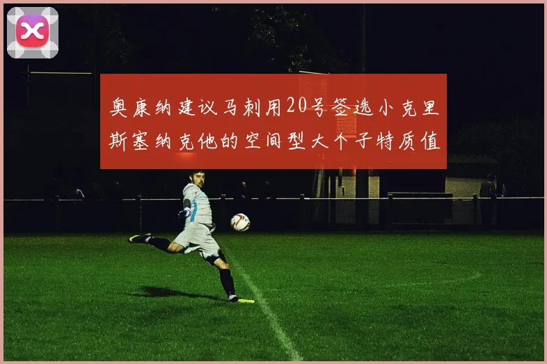 奥康纳建议马刺用20号签选小克里斯塞纳克他的空间型大个子特质值得关注