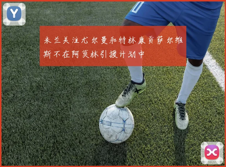 米兰关注尤尔曼和特林康贡萨尔维斯不在阿莫林引援计划中