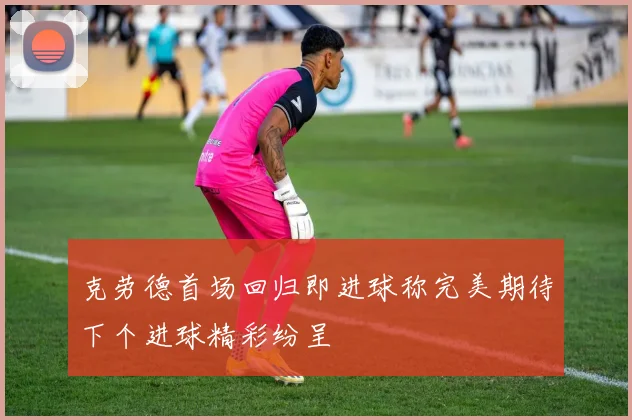克劳德首场回归即进球称完美期待下个进球精彩纷呈