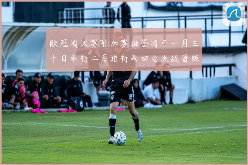 欧冠淘汰赛附加赛抽签将于一月三十日举行二月进行两回合决战晋级十六强