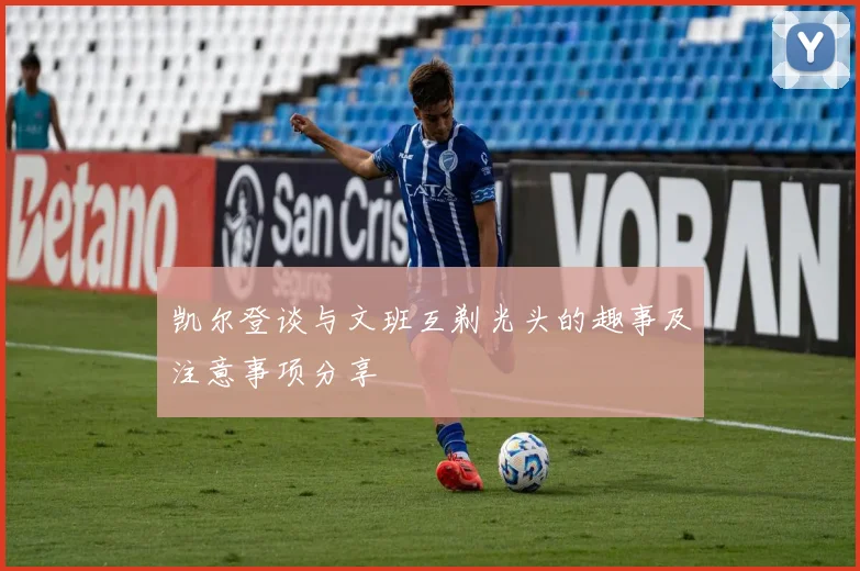 凯尔登谈与文班互剃光头的趣事及注意事项分享