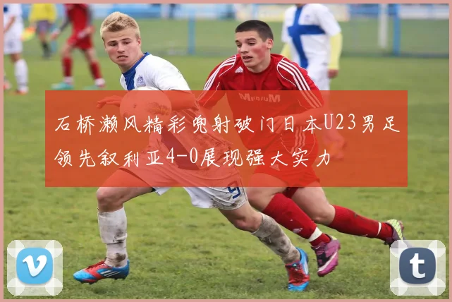石桥濑风精彩兜射破门日本U23男足领先叙利亚4-0展现强大实力