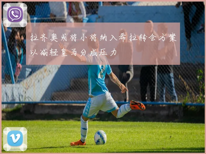 拉齐奥或将小将纳入希拉转会方案以减轻皇马分成压力