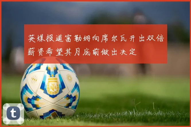 英媒报道富勒姆向席尔瓦开出双倍薪资希望其月底前做出决定