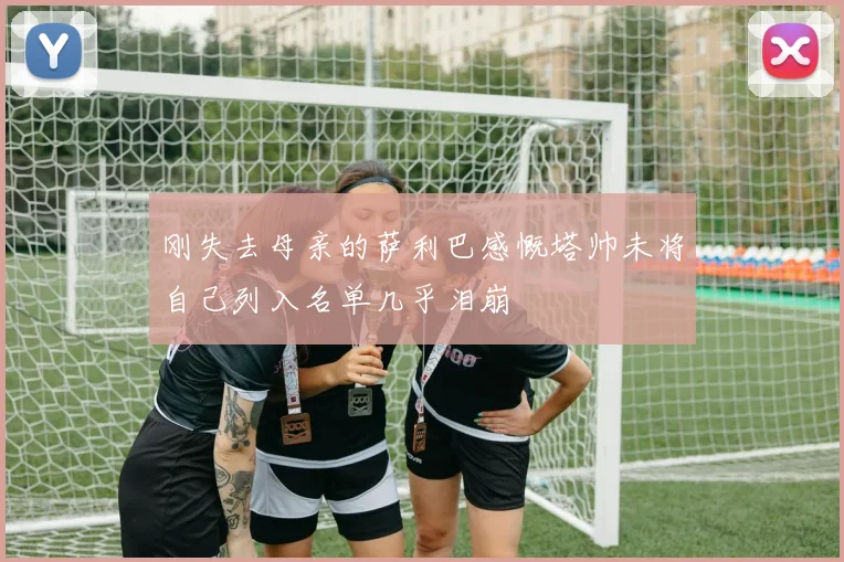 刚失去母亲的萨利巴感慨塔帅未将自己列入名单几乎泪崩