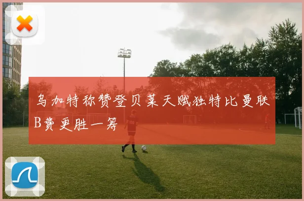 乌加特称赞登贝莱天赋独特比曼联B费更胜一筹