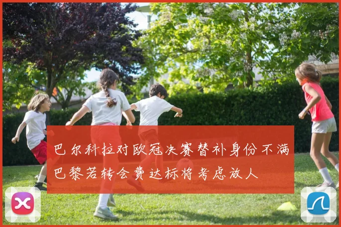 巴尔科拉对欧冠决赛替补身份不满巴黎若转会费达标将考虑放人
