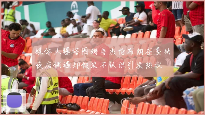 媒体人曝塔图姆与杰伦布朗在戛纳夜店偶遇却假装不认识引发热议