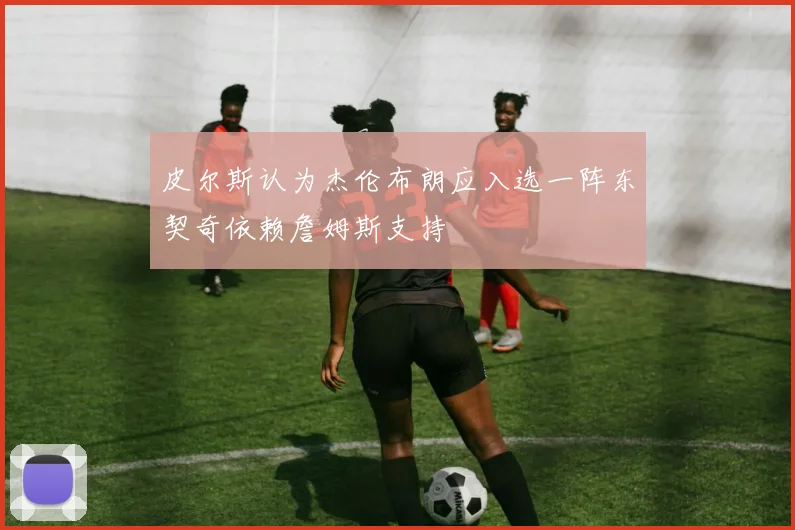 皮尔斯认为杰伦布朗应入选一阵东契奇依赖詹姆斯支持